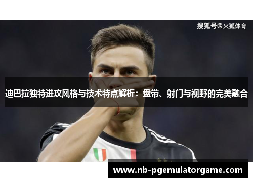 迪巴拉独特进攻风格与技术特点解析：盘带、射门与视野的完美融合