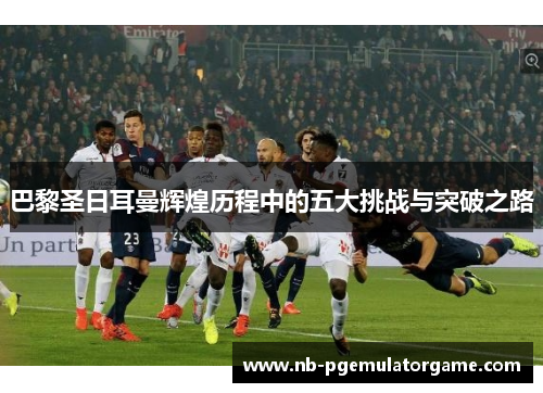 巴黎圣日耳曼辉煌历程中的五大挑战与突破之路
