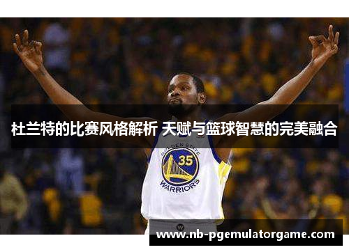 杜兰特的比赛风格解析 天赋与篮球智慧的完美融合