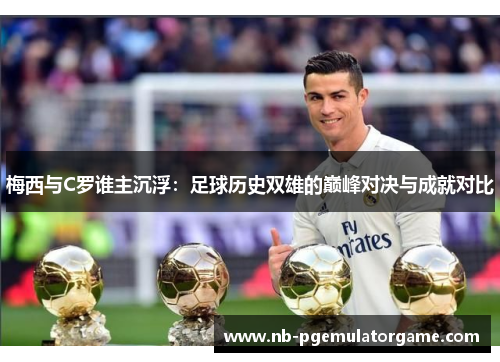 梅西与C罗谁主沉浮：足球历史双雄的巅峰对决与成就对比
