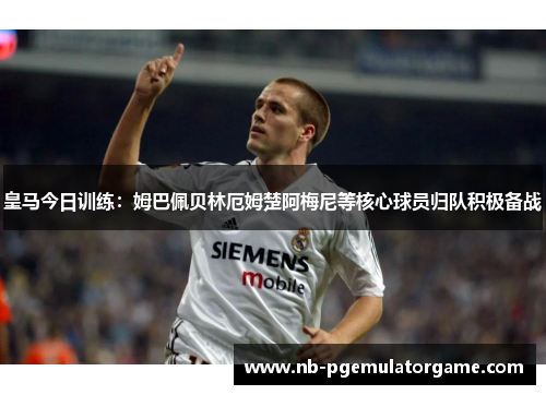 皇马今日训练：姆巴佩贝林厄姆楚阿梅尼等核心球员归队积极备战
