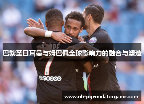 巴黎圣日耳曼与姆巴佩全球影响力的融合与塑造