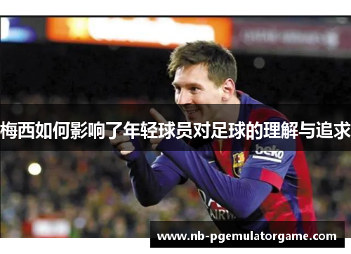 梅西如何影响了年轻球员对足球的理解与追求