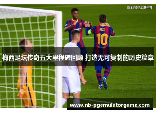 梅西足坛传奇五大里程碑回顾 打造无可复制的历史篇章