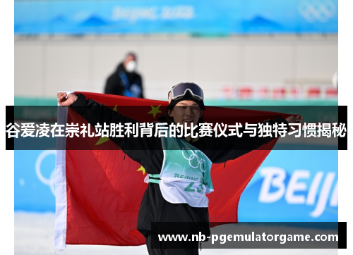 谷爱凌在崇礼站胜利背后的比赛仪式与独特习惯揭秘