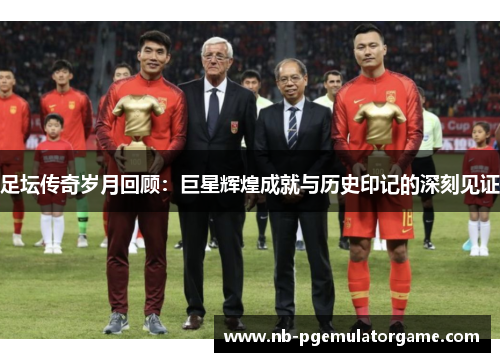 足坛传奇岁月回顾：巨星辉煌成就与历史印记的深刻见证