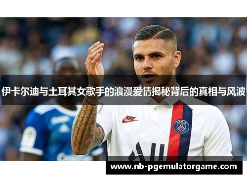伊卡尔迪与土耳其女歌手的浪漫爱情揭秘背后的真相与风波