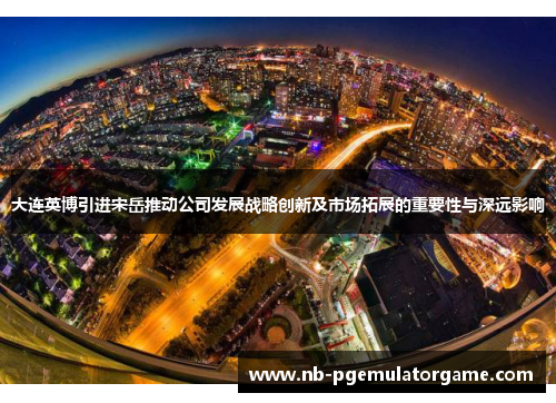 大连英博引进宋岳推动公司发展战略创新及市场拓展的重要性与深远影响