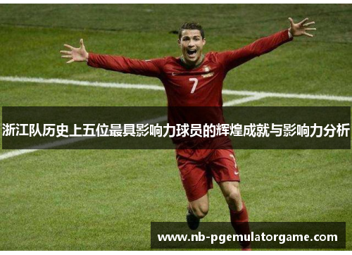 浙江队历史上五位最具影响力球员的辉煌成就与影响力分析