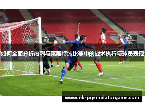 如何全面分析热刺与莱斯特城比赛中的战术执行与球员表现