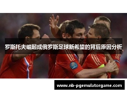罗斯托夫崛起成俄罗斯足球新希望的背后原因分析