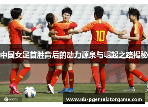中国女足首胜背后的动力源泉与崛起之路揭秘