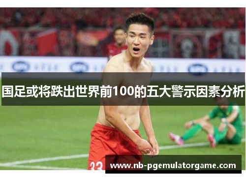 国足或将跌出世界前100的五大警示因素分析