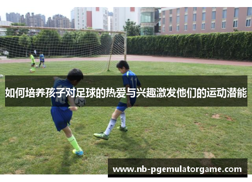 如何培养孩子对足球的热爱与兴趣激发他们的运动潜能