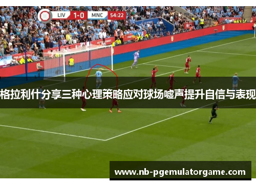格拉利什分享三种心理策略应对球场嘘声提升自信与表现
