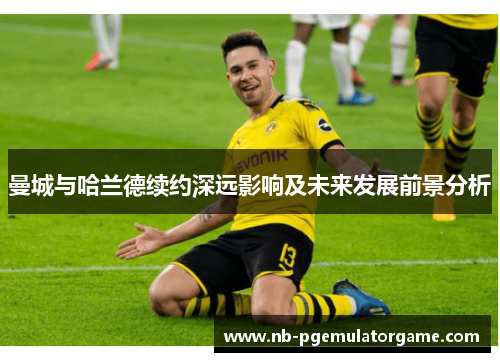 曼城与哈兰德续约深远影响及未来发展前景分析