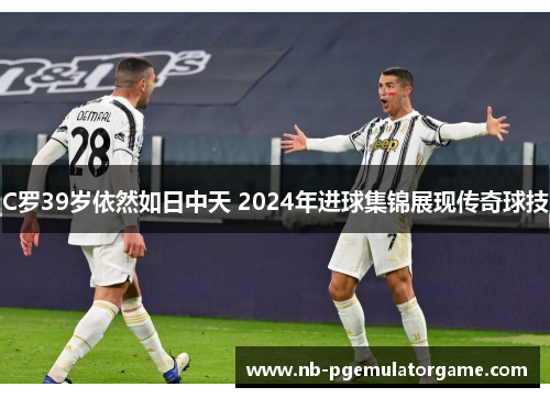 C罗39岁依然如日中天 2024年进球集锦展现传奇球技