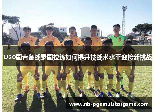 U20国青备战泰国拉练如何提升技战术水平迎接新挑战