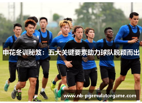 申花冬训秘笈：五大关键要素助力球队脱颖而出