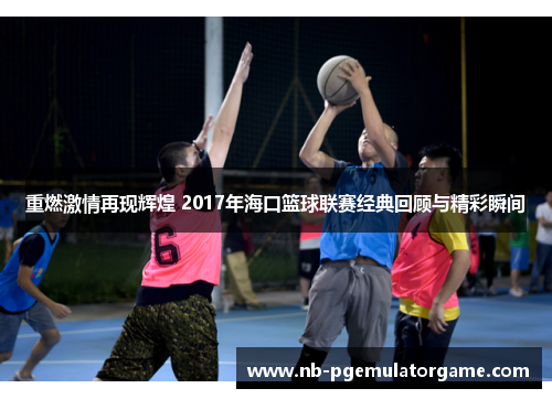 重燃激情再现辉煌 2017年海口篮球联赛经典回顾与精彩瞬间
