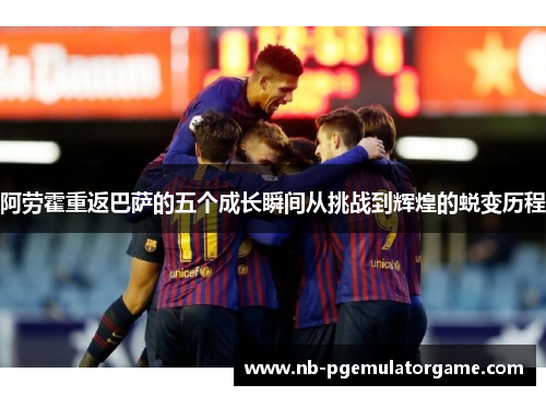 阿劳霍重返巴萨的五个成长瞬间从挑战到辉煌的蜕变历程