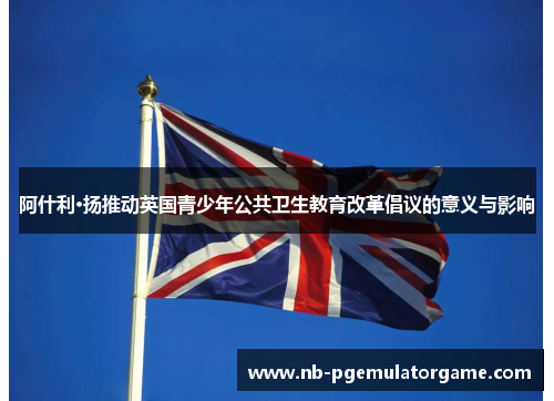 阿什利·扬推动英国青少年公共卫生教育改革倡议的意义与影响