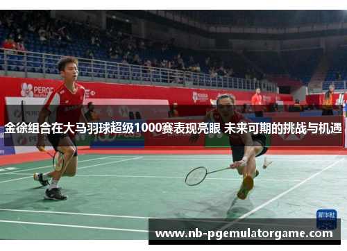 金徐组合在大马羽球超级1000赛表现亮眼 未来可期的挑战与机遇