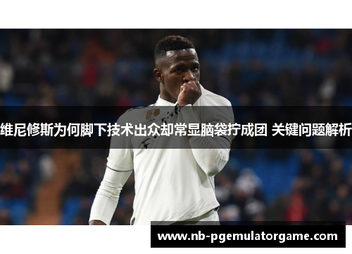 维尼修斯为何脚下技术出众却常显脑袋拧成团 关键问题解析