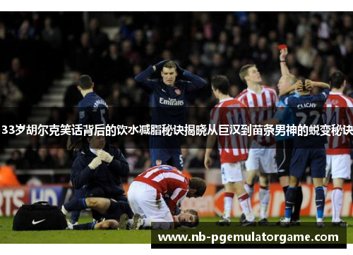 33岁胡尔克笑话背后的饮水减脂秘诀揭晓从巨汉到苗条男神的蜕变秘诀