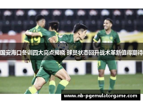 国安海口冬训四大亮点揭晓 球员状态回升战术革新值得期待