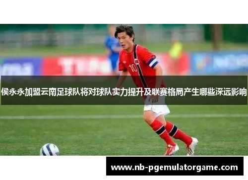 侯永永加盟云南足球队将对球队实力提升及联赛格局产生哪些深远影响