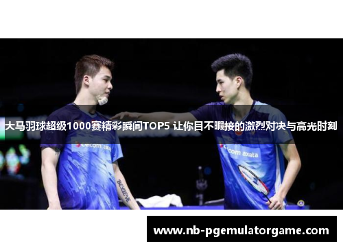 大马羽球超级1000赛精彩瞬间TOP5 让你目不暇接的激烈对决与高光时刻