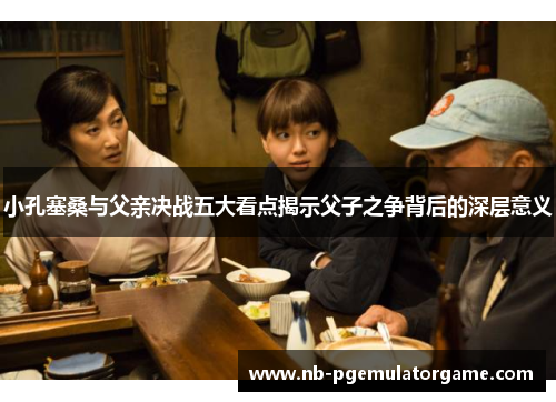 小孔塞桑与父亲决战五大看点揭示父子之争背后的深层意义