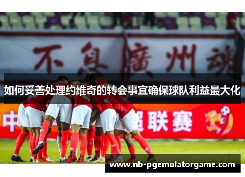 如何妥善处理约维奇的转会事宜确保球队利益最大化
