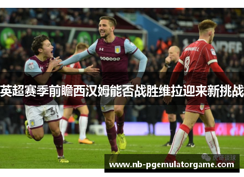 英超赛季前瞻西汉姆能否战胜维拉迎来新挑战