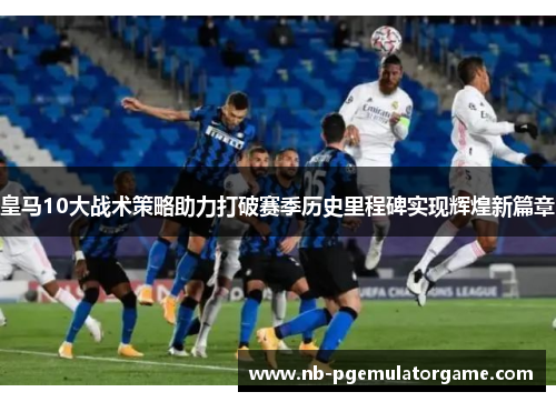 皇马10大战术策略助力打破赛季历史里程碑实现辉煌新篇章