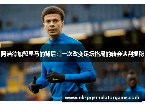 阿诺德加盟皇马的背后：一次改变足坛格局的转会谈判揭秘