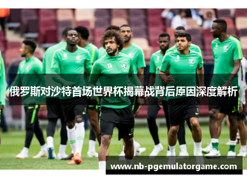 俄罗斯对沙特首场世界杯揭幕战背后原因深度解析