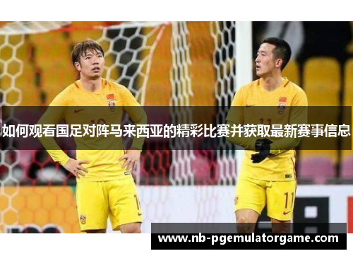 如何观看国足对阵马来西亚的精彩比赛并获取最新赛事信息
