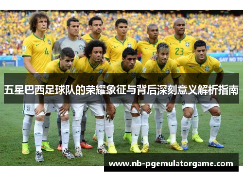 五星巴西足球队的荣耀象征与背后深刻意义解析指南