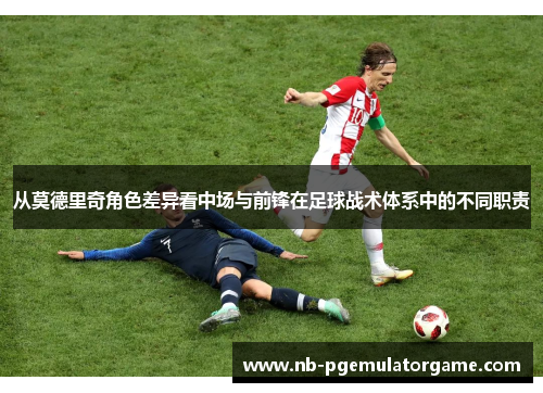 从莫德里奇角色差异看中场与前锋在足球战术体系中的不同职责