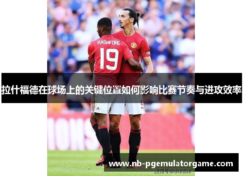 拉什福德在球场上的关键位置如何影响比赛节奏与进攻效率