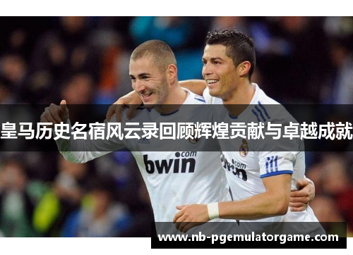 皇马历史名宿风云录回顾辉煌贡献与卓越成就