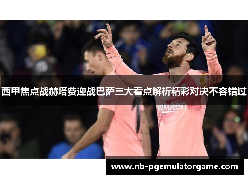 西甲焦点战赫塔费迎战巴萨三大看点解析精彩对决不容错过