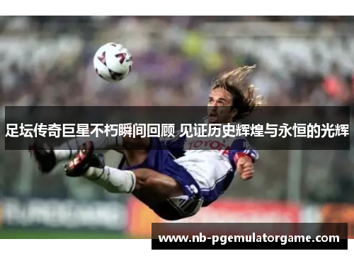 足坛传奇巨星不朽瞬间回顾 见证历史辉煌与永恒的光辉