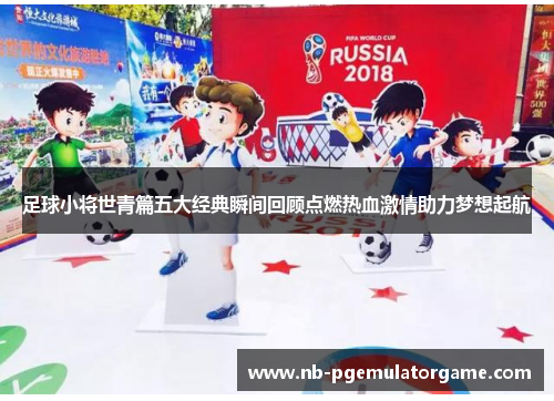 足球小将世青篇五大经典瞬间回顾点燃热血激情助力梦想起航 足球小将世青篇五大经典瞬间回顾点燃热血激情助力梦想起航