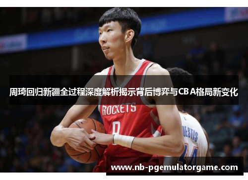 周琦回归新疆全过程深度解析揭示背后博弈与CBA格局新变化