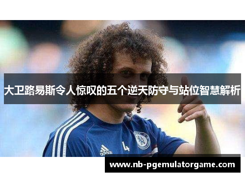 大卫路易斯令人惊叹的五个逆天防守与站位智慧解析