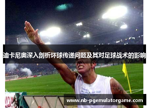 迪卡尼奥深入剖析坏球传递问题及其对足球战术的影响