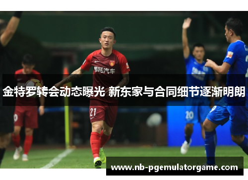 金特罗转会动态曝光 新东家与合同细节逐渐明朗